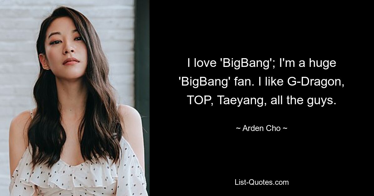 I love 'BigBang'; I'm a huge 'BigBang' fan. I like G-Dragon, TOP, Taeyang, all the guys. — © Arden Cho