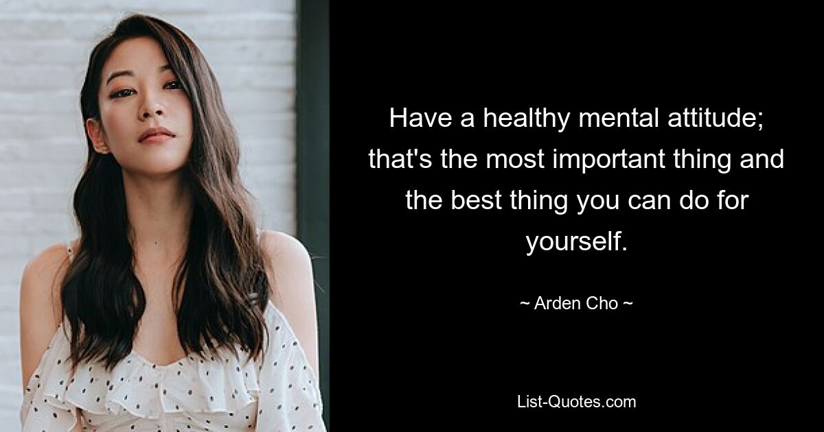 Have a healthy mental attitude; that's the most important thing and the best thing you can do for yourself. — © Arden Cho