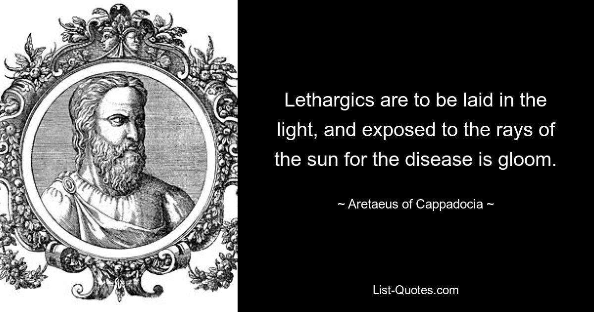 Lethargics are to be laid in the light, and exposed to the rays of the sun for the disease is gloom. — © Aretaeus of Cappadocia