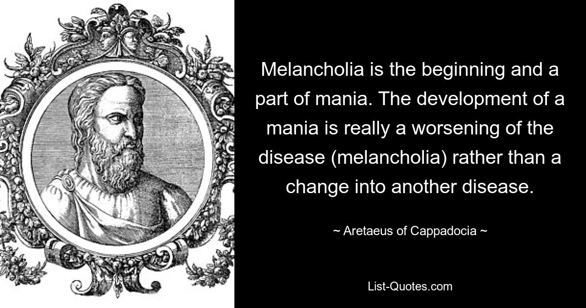 Melancholia is the beginning and a part of mania. The development of a mania is really a worsening of the disease (melancholia) rather than a change into another disease. — © Aretaeus of Cappadocia