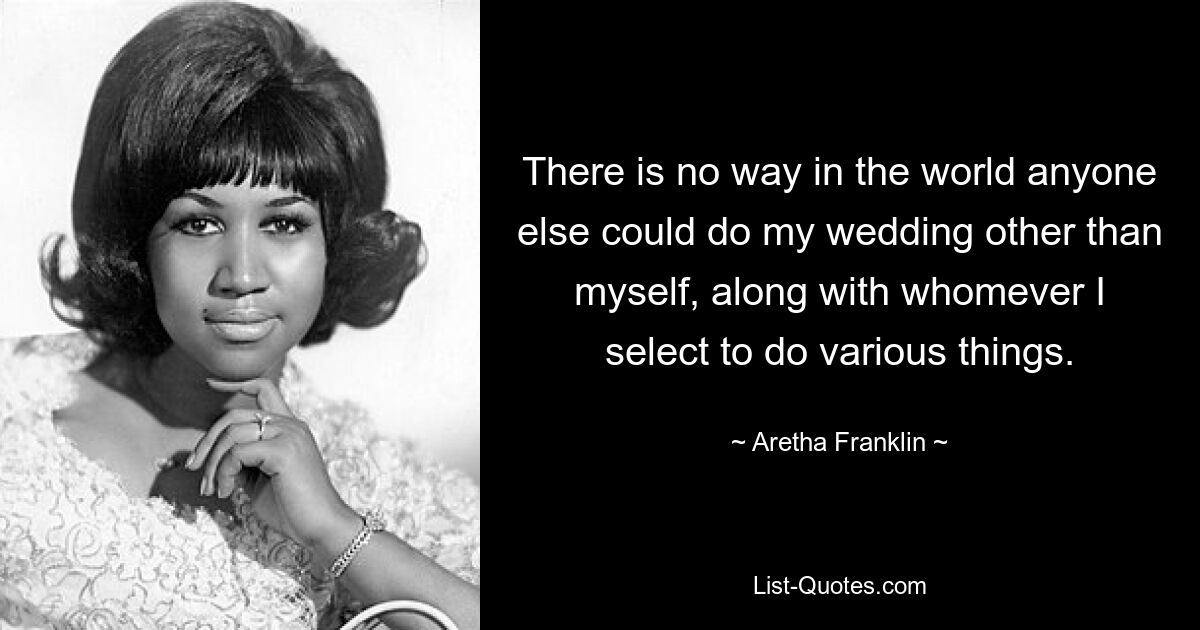 There is no way in the world anyone else could do my wedding other than myself, along with whomever I select to do various things. — © Aretha Franklin