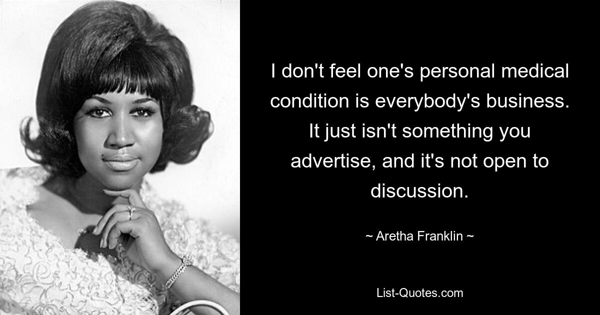 I don't feel one's personal medical condition is everybody's business. It just isn't something you advertise, and it's not open to discussion. — © Aretha Franklin