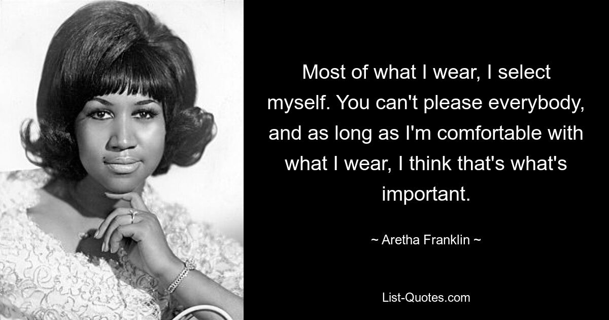 Most of what I wear, I select myself. You can't please everybody, and as long as I'm comfortable with what I wear, I think that's what's important. — © Aretha Franklin