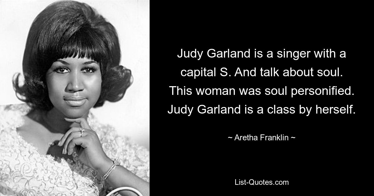 Judy Garland is a singer with a capital S. And talk about soul. This woman was soul personified. Judy Garland is a class by herself. — © Aretha Franklin