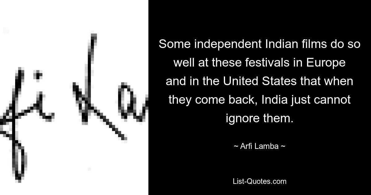 Some independent Indian films do so well at these festivals in Europe and in the United States that when they come back, India just cannot ignore them. — © Arfi Lamba