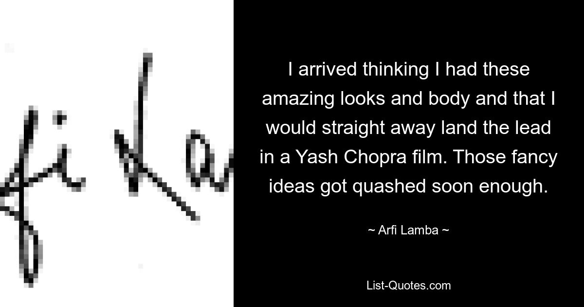 I arrived thinking I had these amazing looks and body and that I would straight away land the lead in a Yash Chopra film. Those fancy ideas got quashed soon enough. — © Arfi Lamba