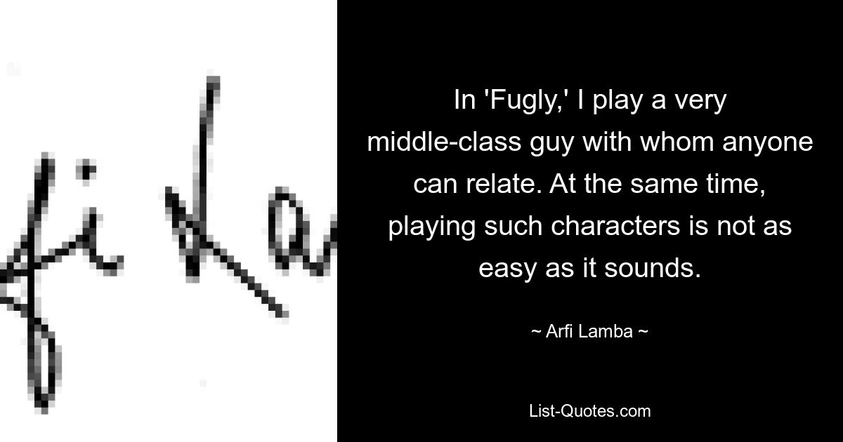 In 'Fugly,' I play a very middle-class guy with whom anyone can relate. At the same time, playing such characters is not as easy as it sounds. — © Arfi Lamba