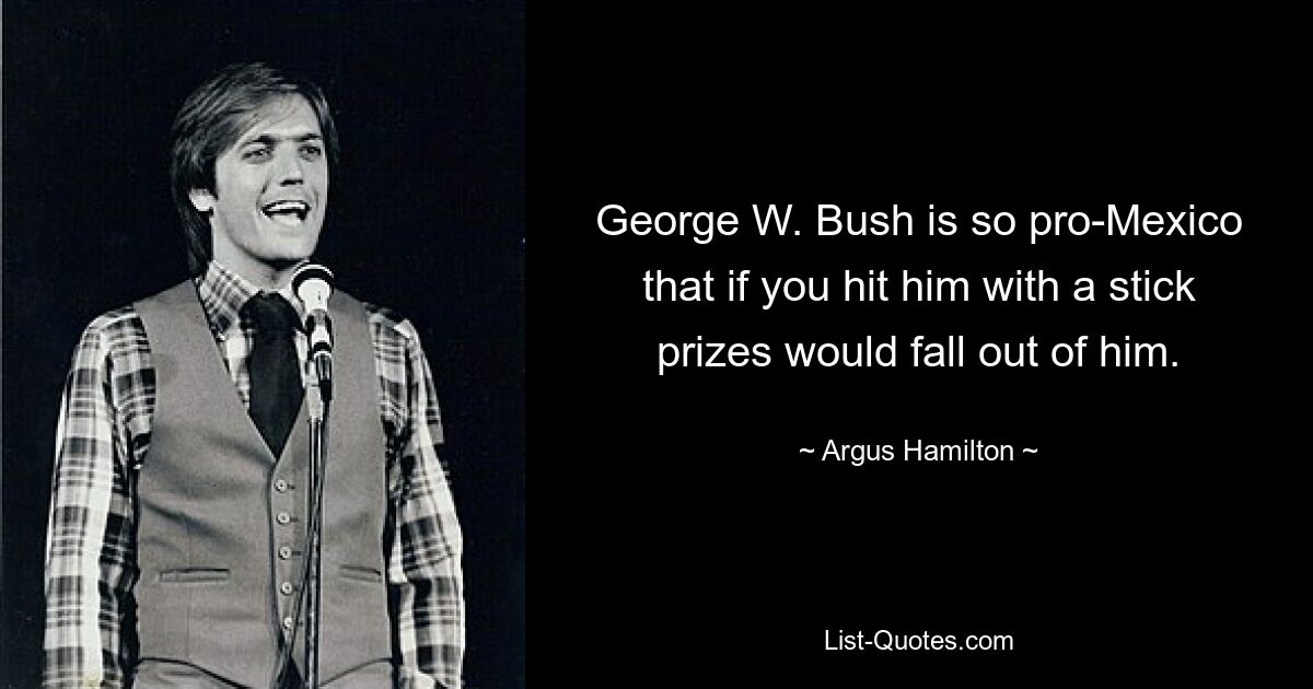 George W. Bush is so pro-Mexico that if you hit him with a stick
prizes would fall out of him. — © Argus Hamilton