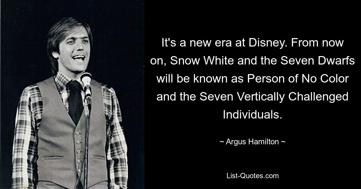 It's a new era at Disney. From now on, Snow White and the Seven Dwarfs will be known as Person of No Color and the Seven Vertically Challenged Individuals. — © Argus Hamilton