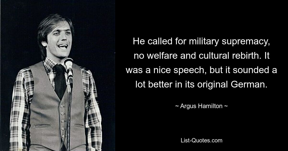 He called for military supremacy, no welfare and cultural rebirth. It was a nice speech, but it sounded a lot better in its original German. — © Argus Hamilton