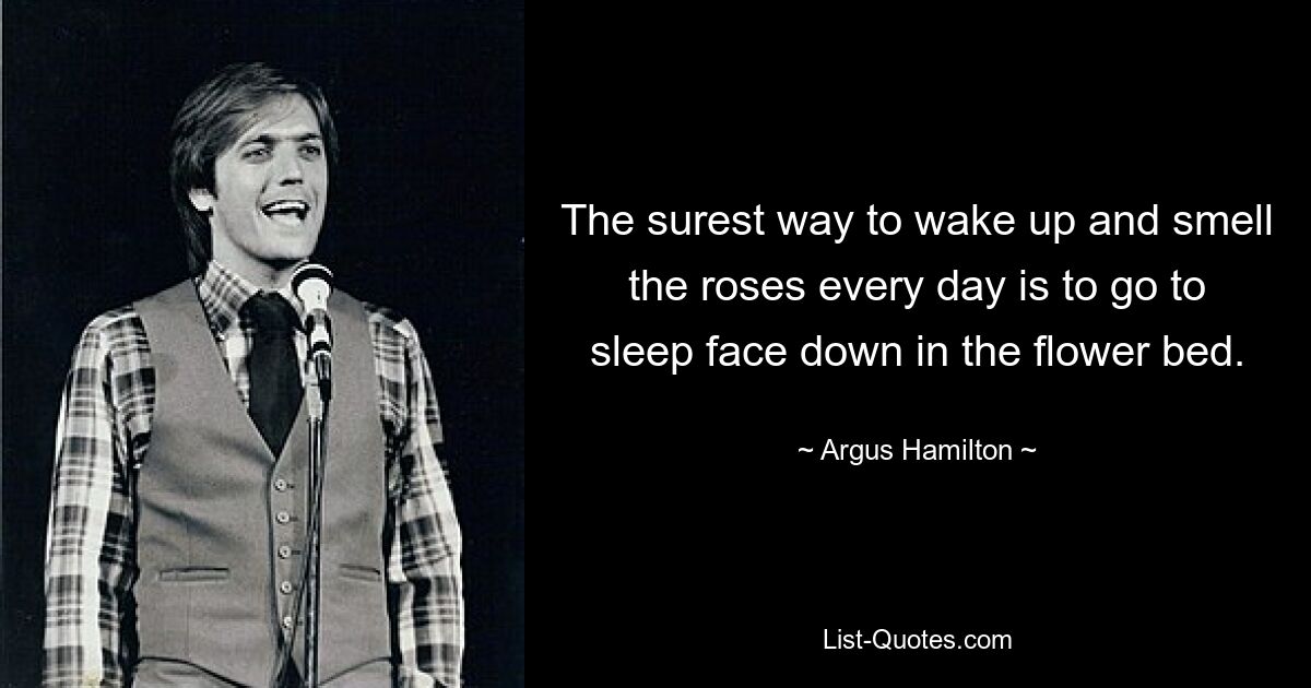 The surest way to wake up and smell the roses every day is to go to sleep face down in the flower bed. — © Argus Hamilton