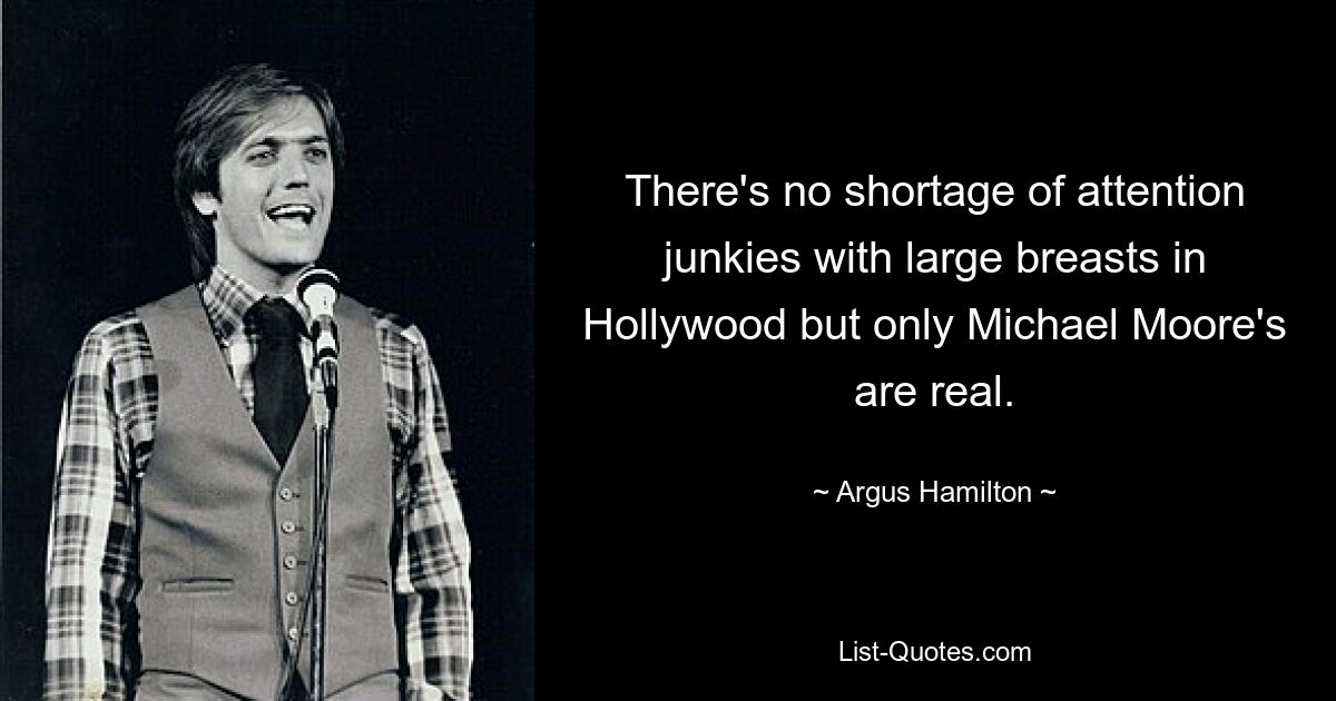 There's no shortage of attention junkies with large breasts in Hollywood but only Michael Moore's are real. — © Argus Hamilton