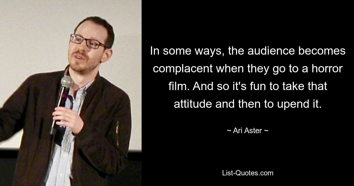 In some ways, the audience becomes complacent when they go to a horror film. And so it's fun to take that attitude and then to upend it. — © Ari Aster