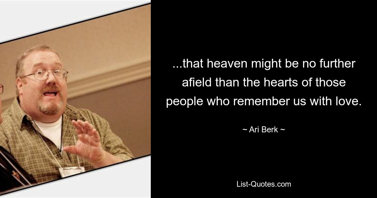 ...that heaven might be no further afield than the hearts of those people who remember us with love. — © Ari Berk