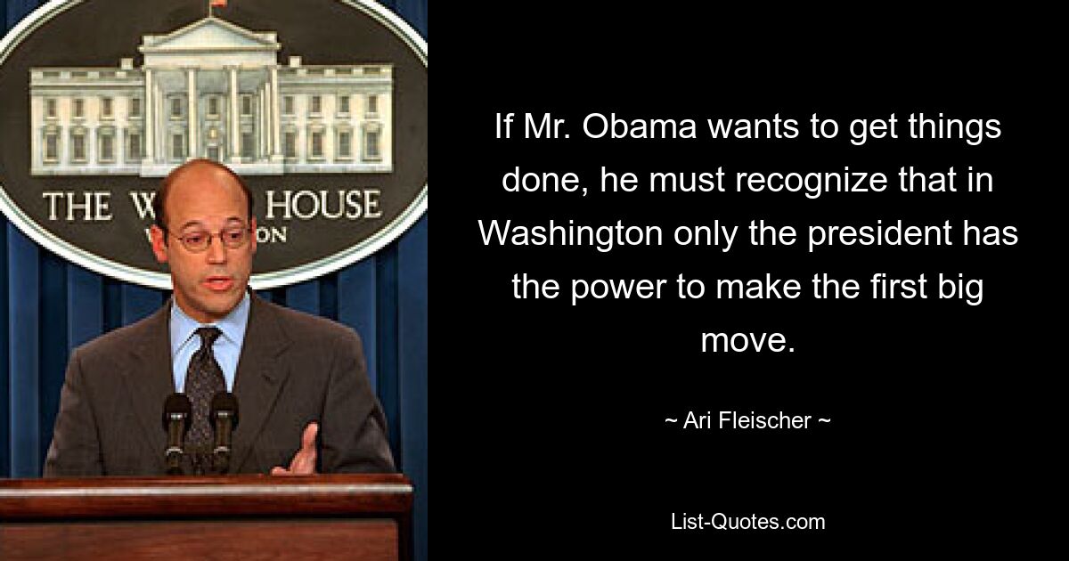 If Mr. Obama wants to get things done, he must recognize that in Washington only the president has the power to make the first big move. — © Ari Fleischer