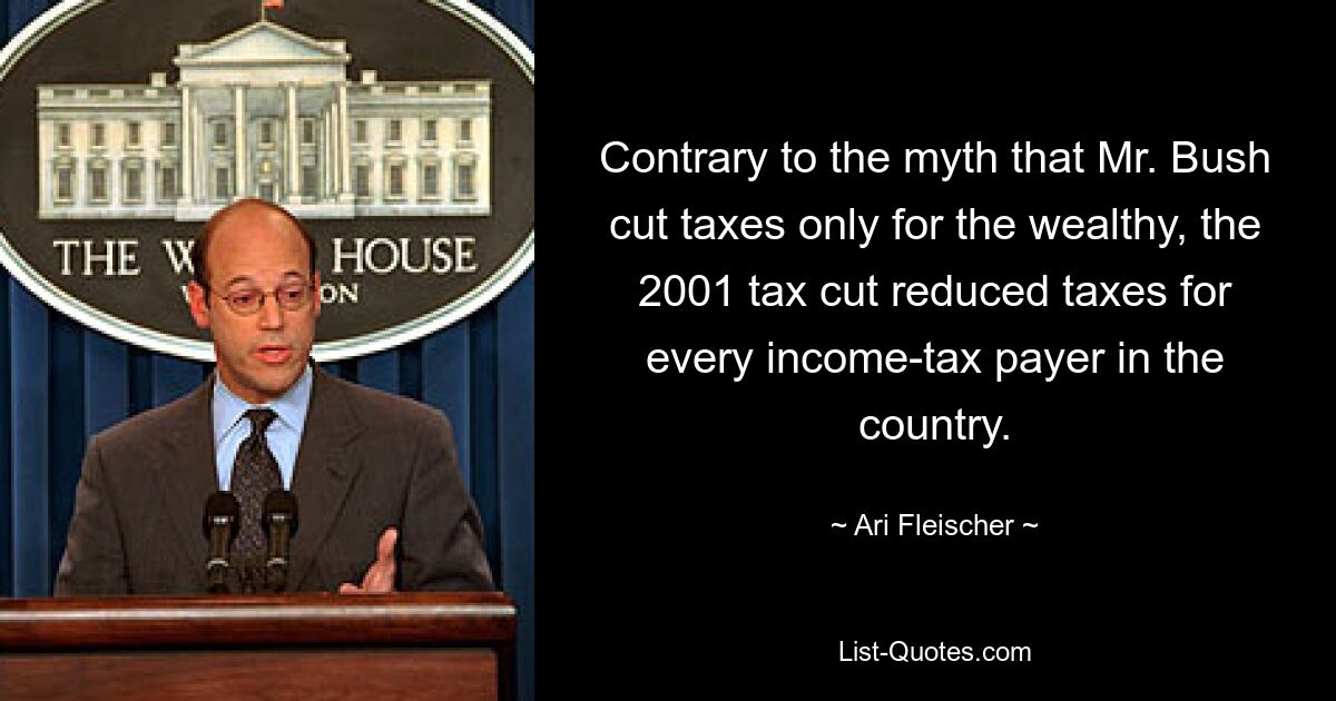 Contrary to the myth that Mr. Bush cut taxes only for the wealthy, the 2001 tax cut reduced taxes for every income-tax payer in the country. — © Ari Fleischer