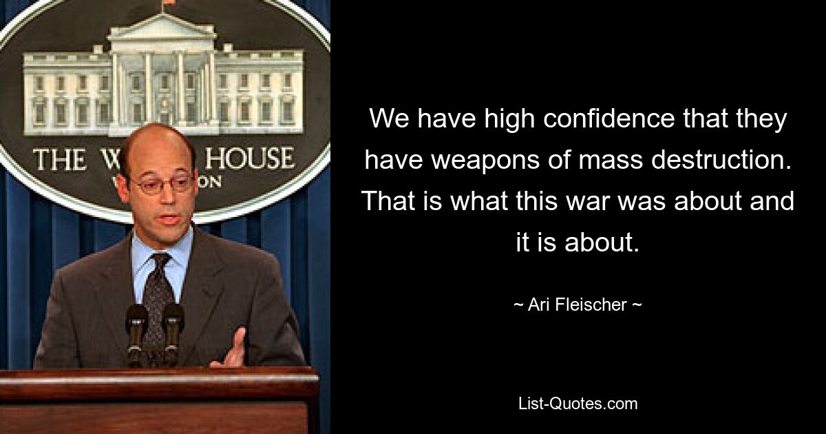 We have high confidence that they have weapons of mass destruction. That is what this war was about and it is about. — © Ari Fleischer