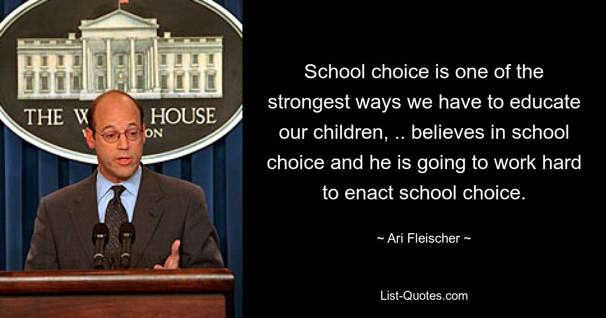 School choice is one of the strongest ways we have to educate our children, .. believes in school choice and he is going to work hard to enact school choice. — © Ari Fleischer