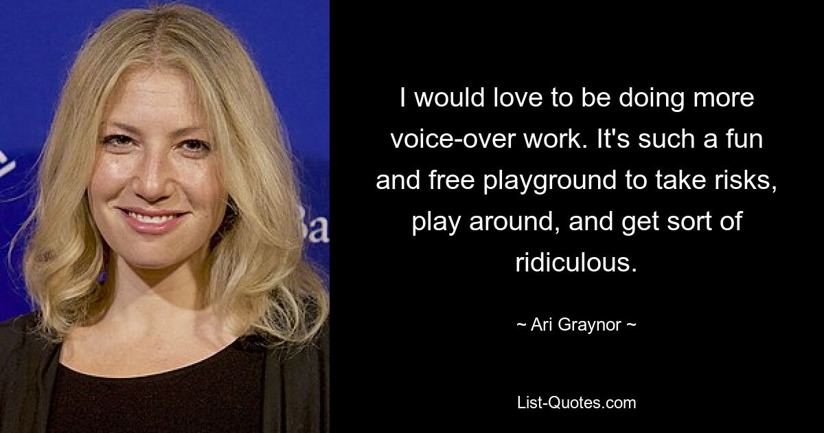 I would love to be doing more voice-over work. It's such a fun and free playground to take risks, play around, and get sort of ridiculous. — © Ari Graynor