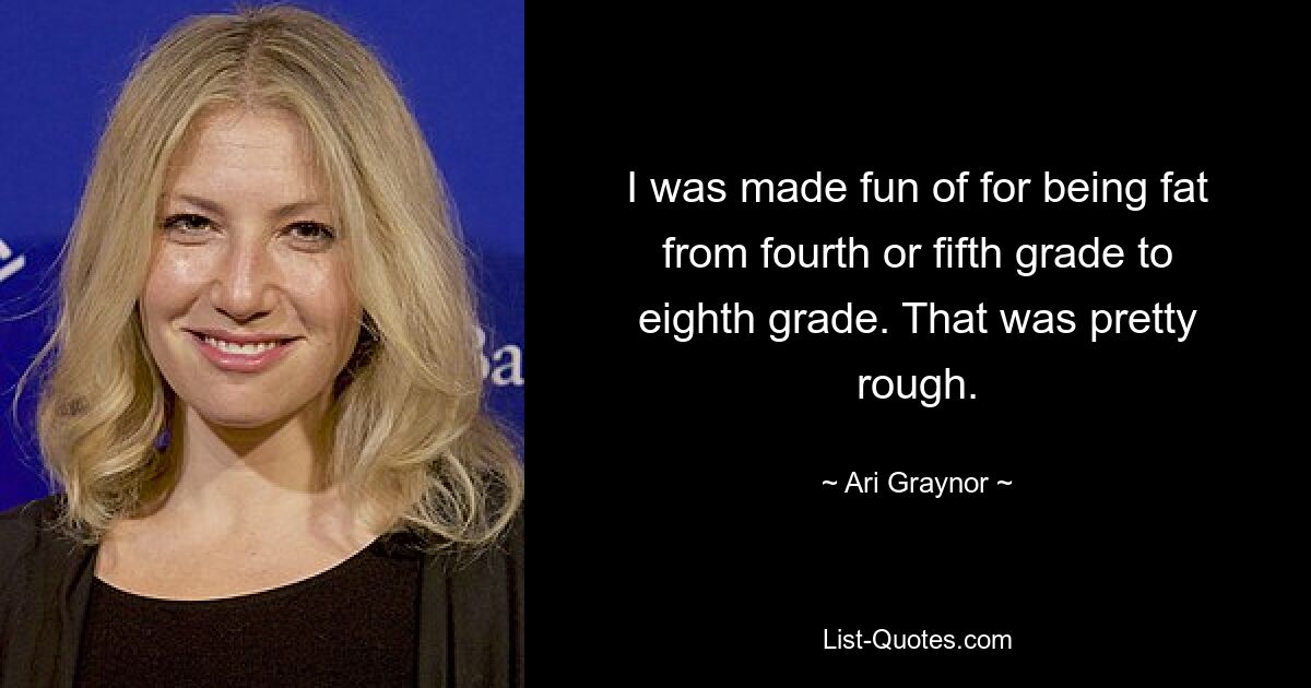 I was made fun of for being fat from fourth or fifth grade to eighth grade. That was pretty rough. — © Ari Graynor