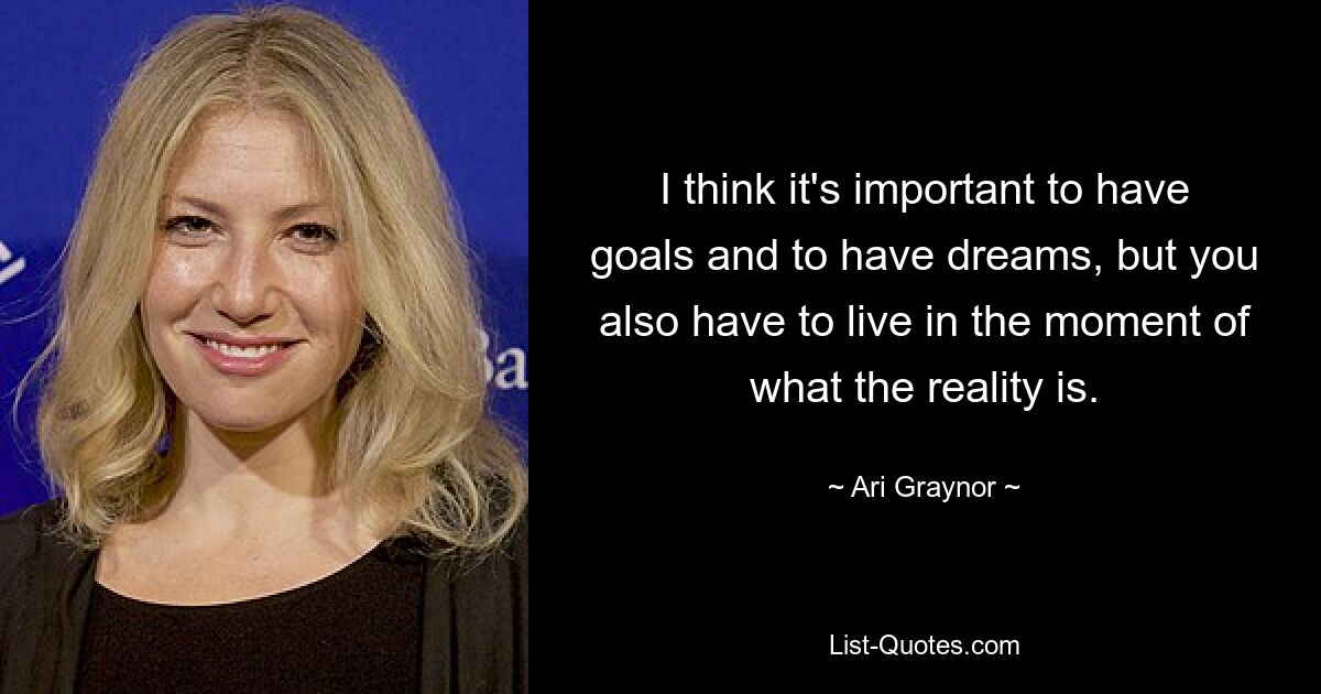 I think it's important to have goals and to have dreams, but you also have to live in the moment of what the reality is. — © Ari Graynor