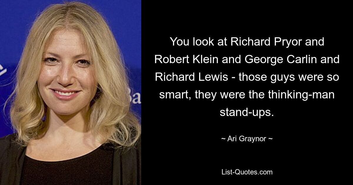 You look at Richard Pryor and Robert Klein and George Carlin and Richard Lewis - those guys were so smart, they were the thinking-man stand-ups. — © Ari Graynor