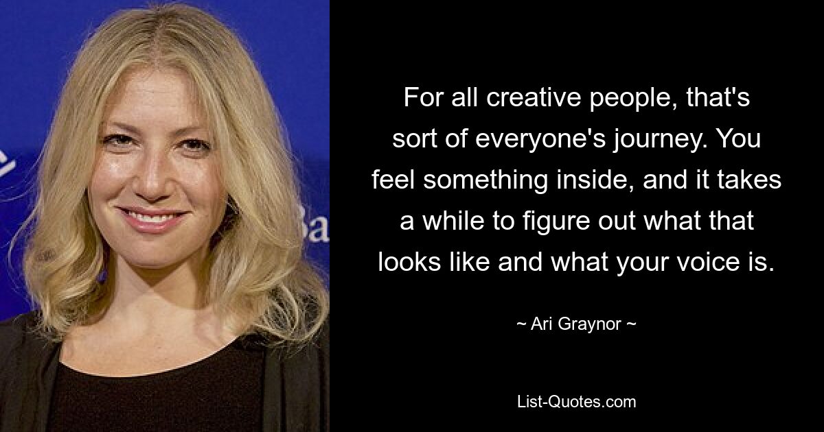 For all creative people, that's sort of everyone's journey. You feel something inside, and it takes a while to figure out what that looks like and what your voice is. — © Ari Graynor