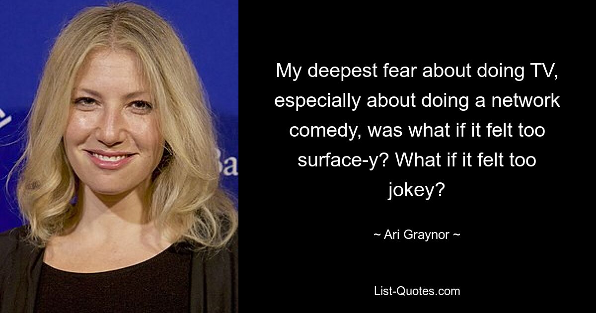 My deepest fear about doing TV, especially about doing a network comedy, was what if it felt too surface-y? What if it felt too jokey? — © Ari Graynor