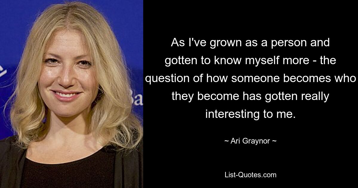 As I've grown as a person and gotten to know myself more - the question of how someone becomes who they become has gotten really interesting to me. — © Ari Graynor