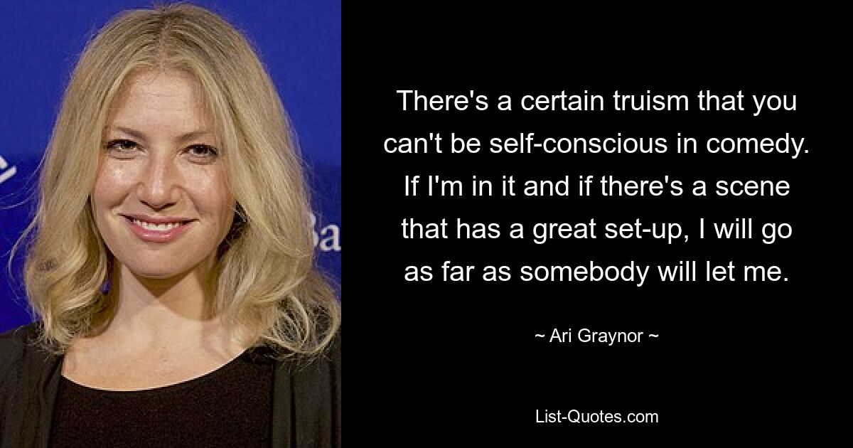 There's a certain truism that you can't be self-conscious in comedy. If I'm in it and if there's a scene that has a great set-up, I will go as far as somebody will let me. — © Ari Graynor