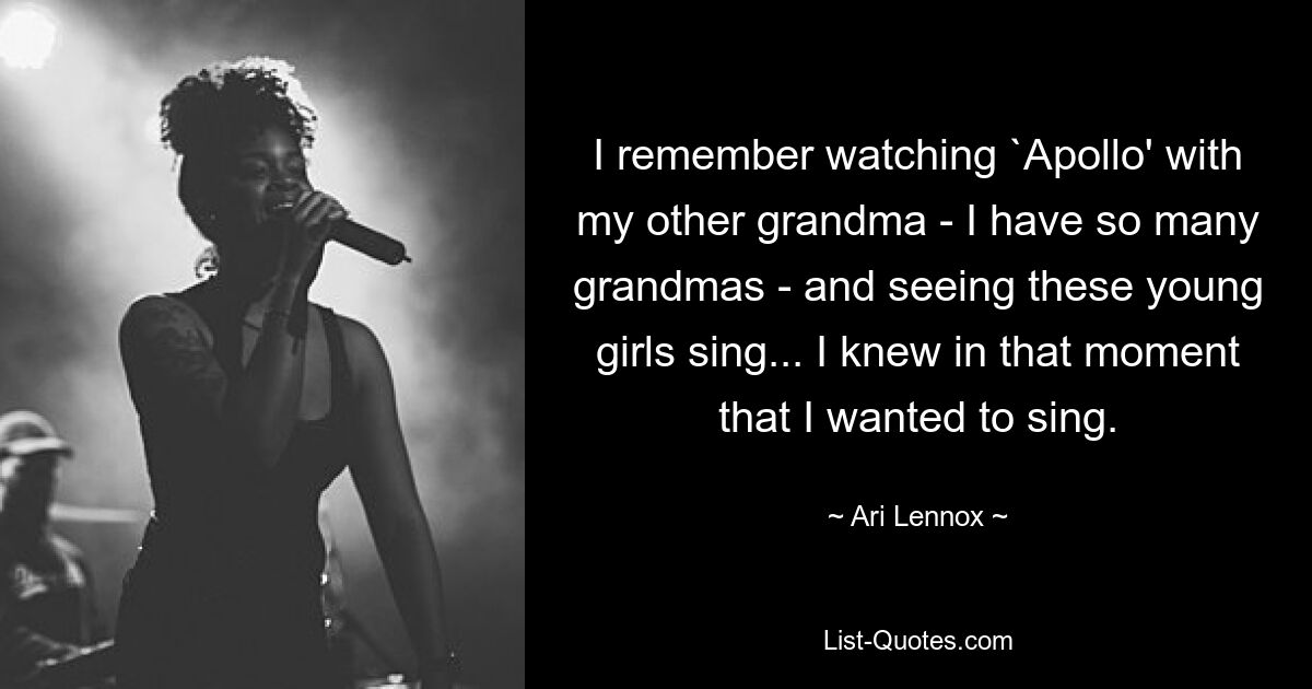 I remember watching `Apollo' with my other grandma - I have so many grandmas - and seeing these young girls sing... I knew in that moment that I wanted to sing. — © Ari Lennox