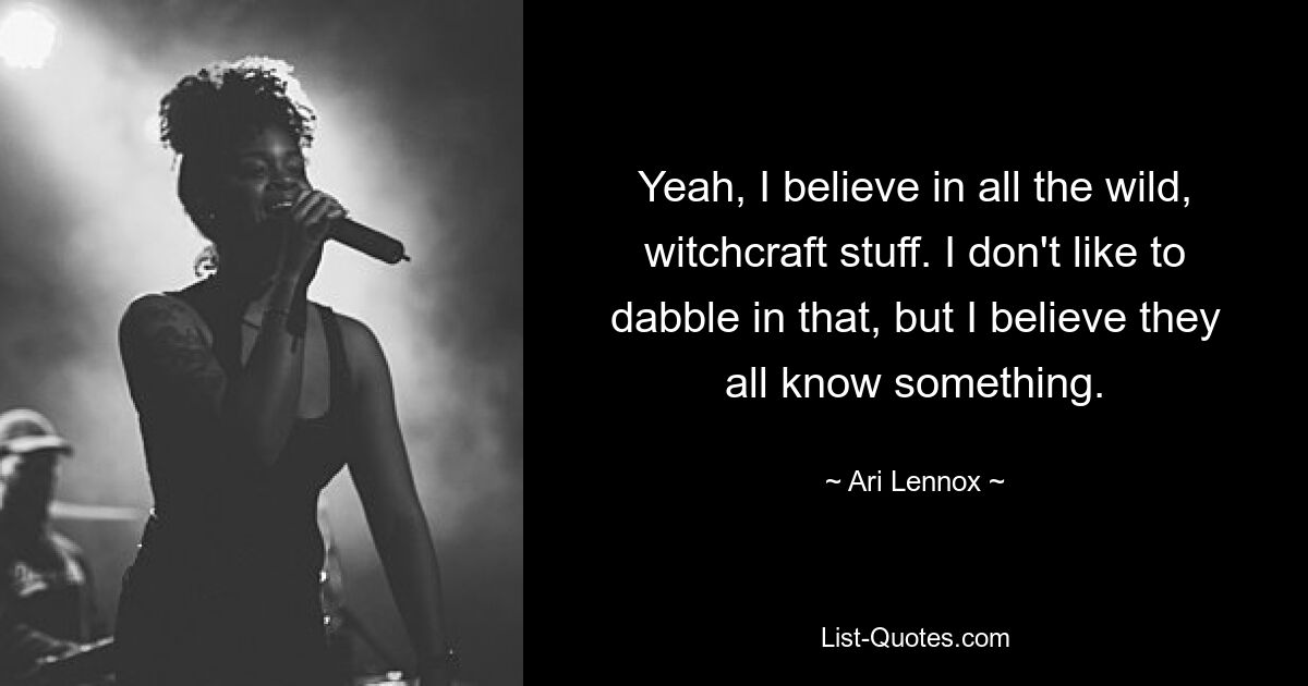 Yeah, I believe in all the wild, witchcraft stuff. I don't like to dabble in that, but I believe they all know something. — © Ari Lennox