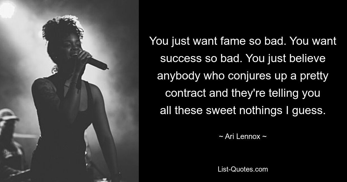 You just want fame so bad. You want success so bad. You just believe anybody who conjures up a pretty contract and they're telling you all these sweet nothings I guess. — © Ari Lennox