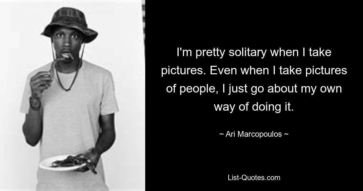 I'm pretty solitary when I take pictures. Even when I take pictures of people, I just go about my own way of doing it. — © Ari Marcopoulos