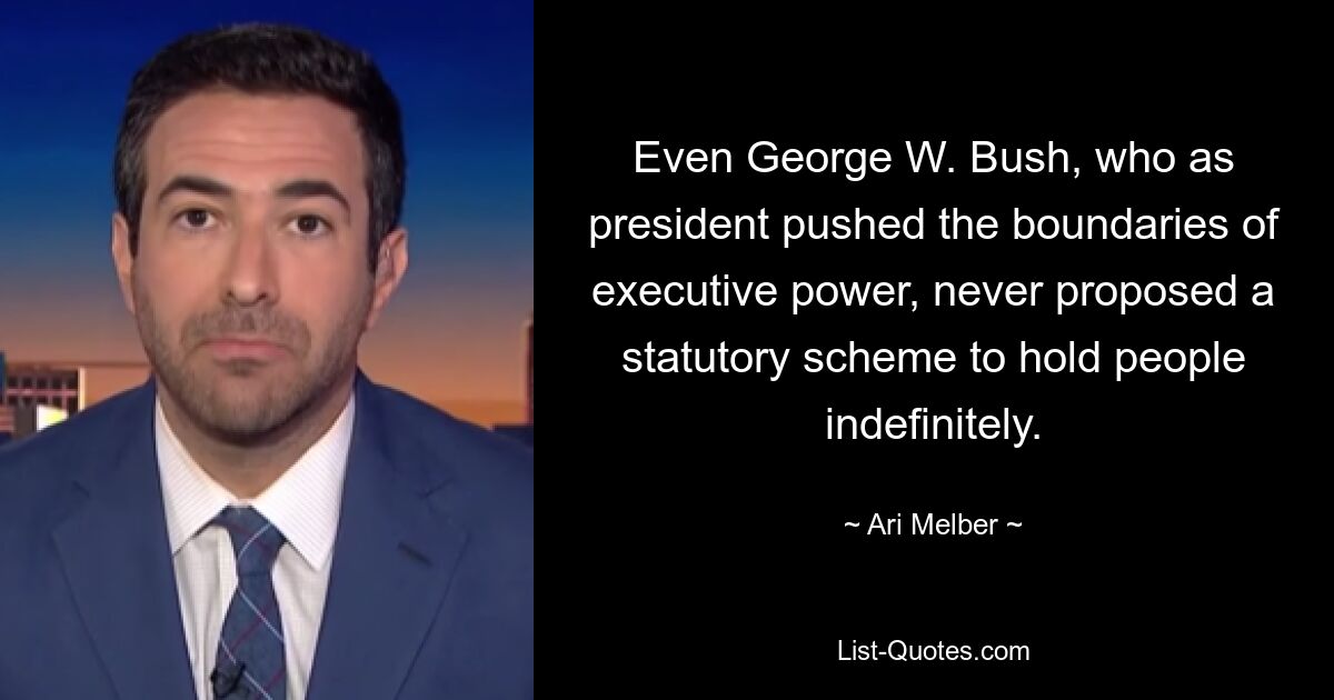 Even George W. Bush, who as president pushed the boundaries of executive power, never proposed a statutory scheme to hold people indefinitely. — © Ari Melber