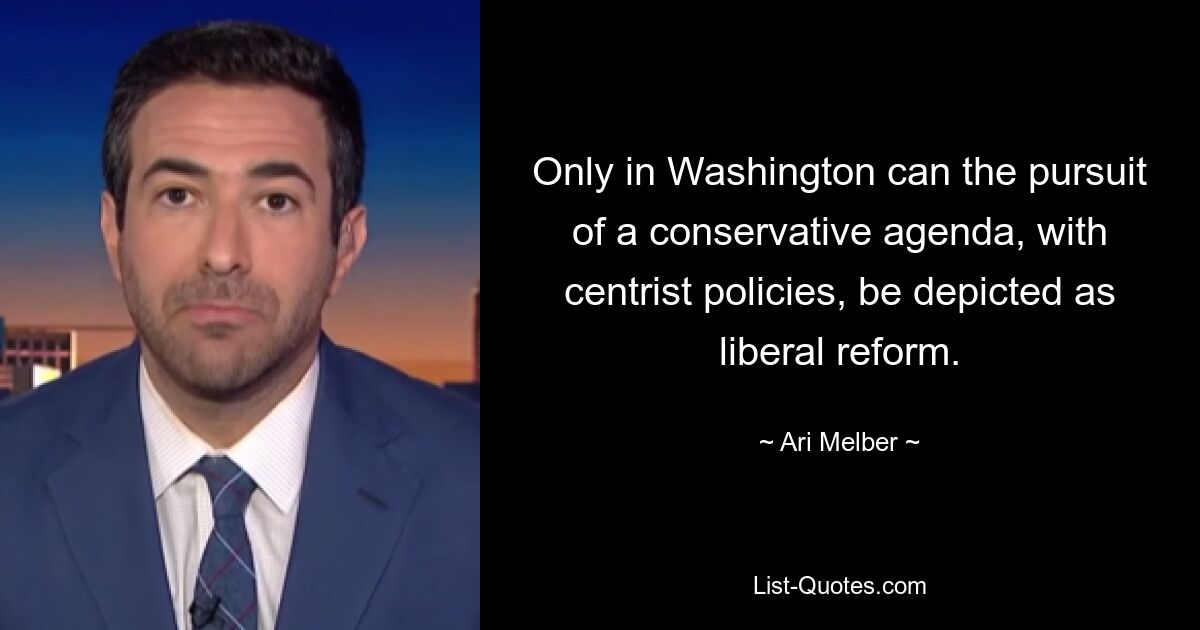 Only in Washington can the pursuit of a conservative agenda, with centrist policies, be depicted as liberal reform. — © Ari Melber