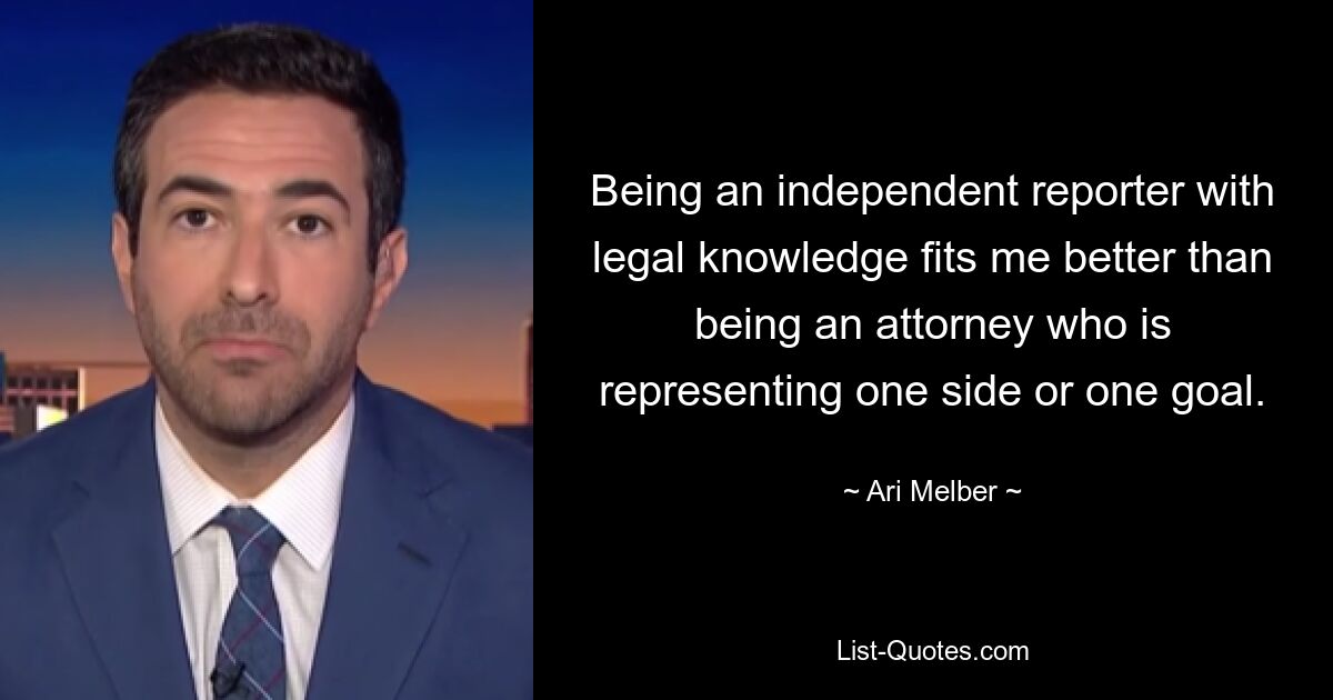 Being an independent reporter with legal knowledge fits me better than being an attorney who is representing one side or one goal. — © Ari Melber