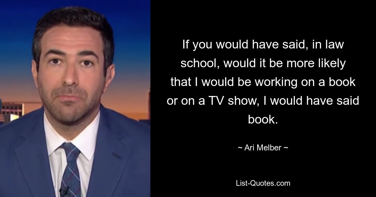 If you would have said, in law school, would it be more likely that I would be working on a book or on a TV show, I would have said book. — © Ari Melber