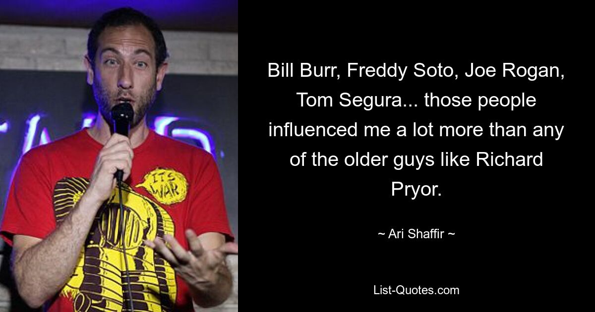 Bill Burr, Freddy Soto, Joe Rogan, Tom Segura... those people influenced me a lot more than any of the older guys like Richard Pryor. — © Ari Shaffir