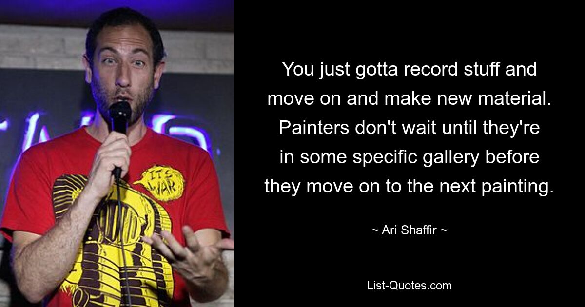 You just gotta record stuff and move on and make new material. Painters don't wait until they're in some specific gallery before they move on to the next painting. — © Ari Shaffir