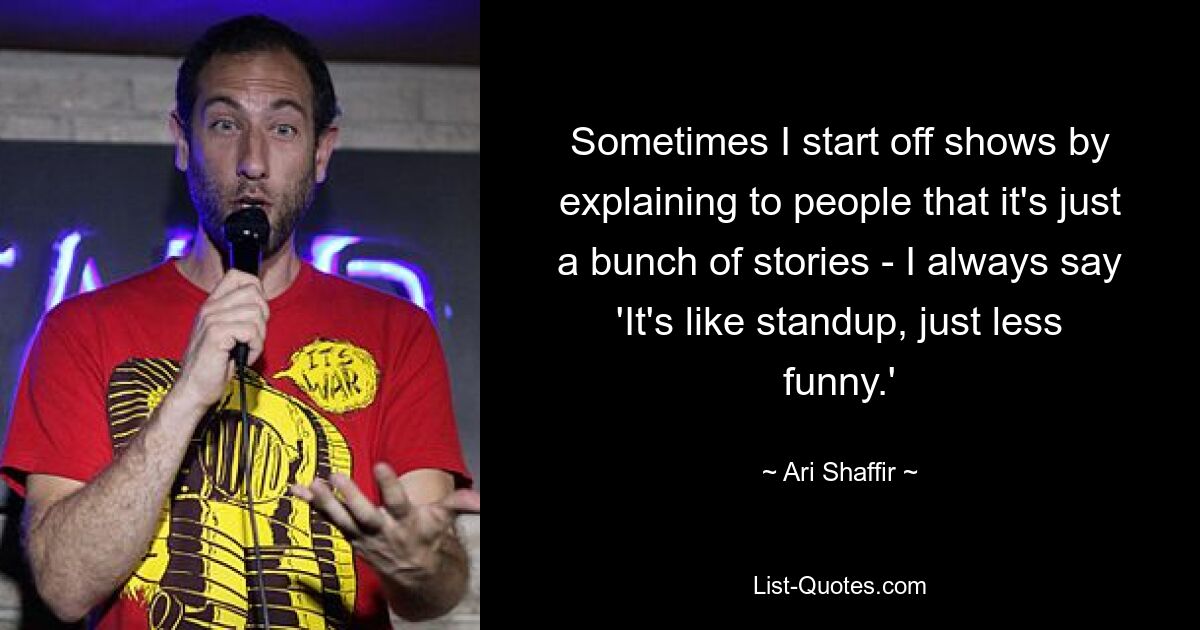 Sometimes I start off shows by explaining to people that it's just a bunch of stories - I always say 'It's like standup, just less funny.' — © Ari Shaffir