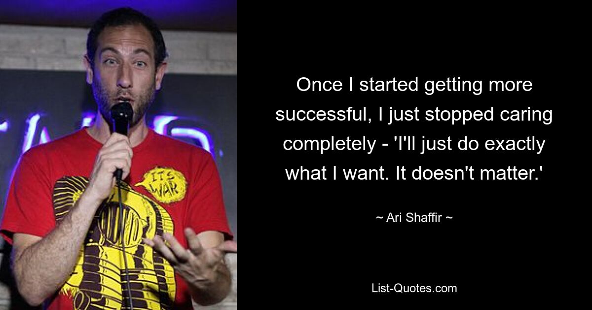 Once I started getting more successful, I just stopped caring completely - 'I'll just do exactly what I want. It doesn't matter.' — © Ari Shaffir