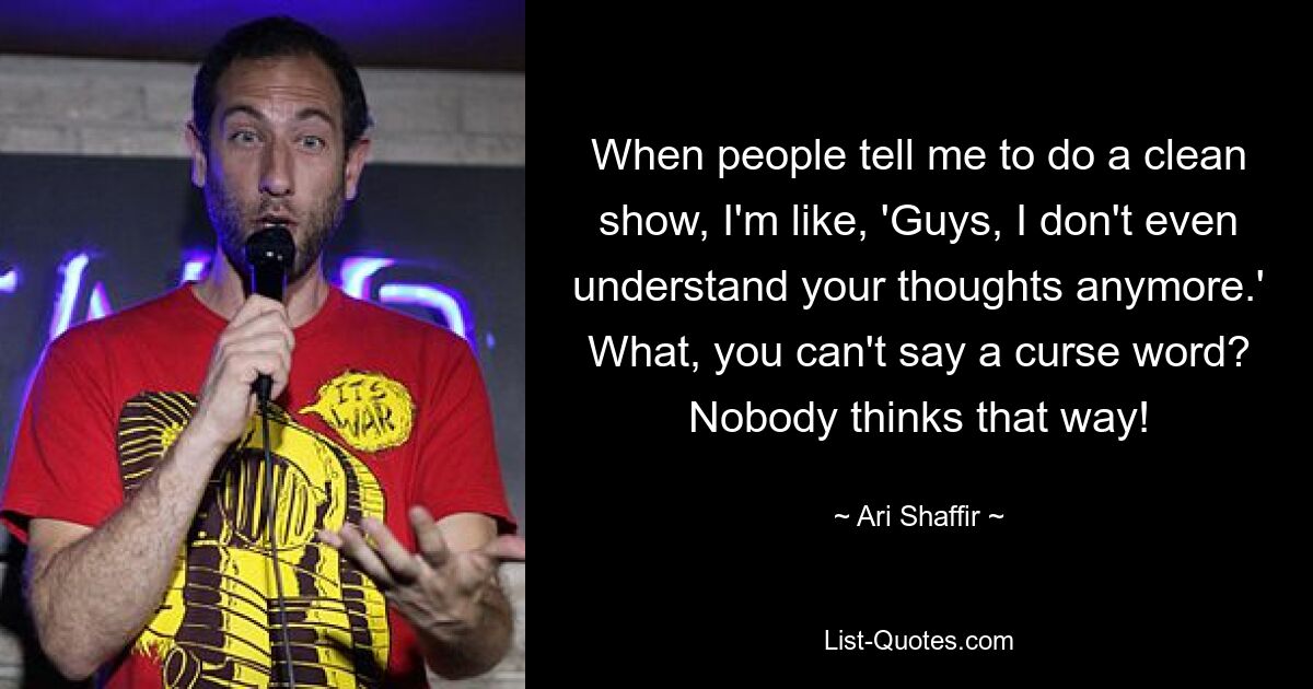 When people tell me to do a clean show, I'm like, 'Guys, I don't even understand your thoughts anymore.' What, you can't say a curse word? Nobody thinks that way! — © Ari Shaffir