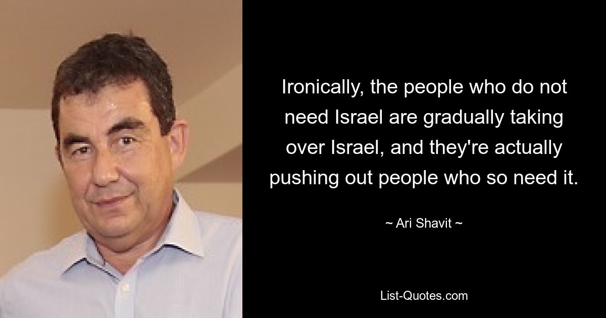 Ironically, the people who do not need Israel are gradually taking over Israel, and they're actually pushing out people who so need it. — © Ari Shavit