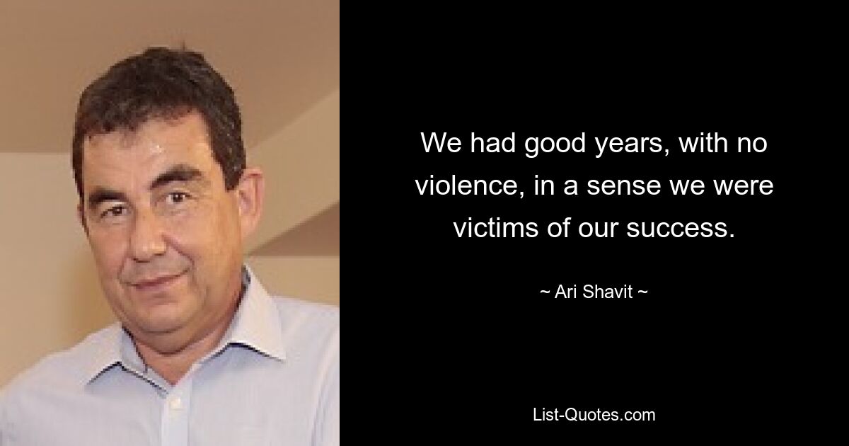 We had good years, with no violence, in a sense we were victims of our success. — © Ari Shavit