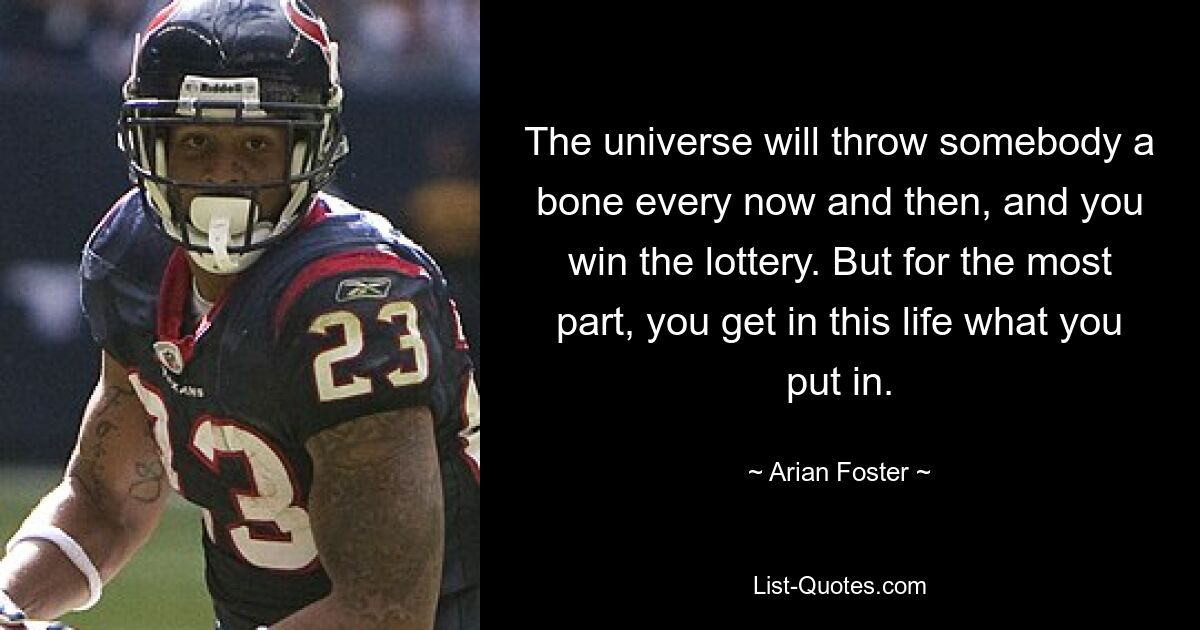 The universe will throw somebody a bone every now and then, and you win the lottery. But for the most part, you get in this life what you put in. — © Arian Foster