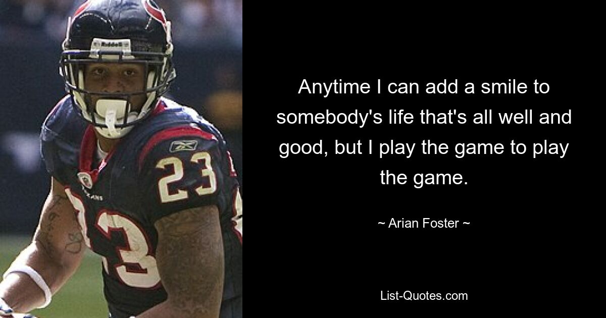 Anytime I can add a smile to somebody's life that's all well and good, but I play the game to play the game. — © Arian Foster