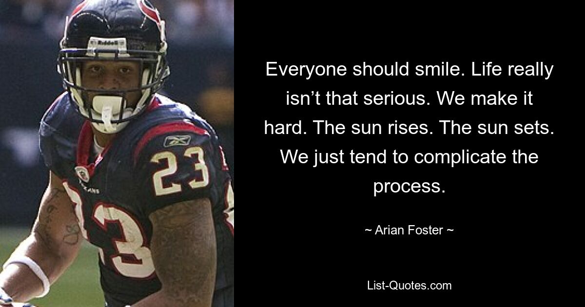 Everyone should smile. Life really isn’t that serious. We make it hard. The sun rises. The sun sets. We just tend to complicate the process. — © Arian Foster