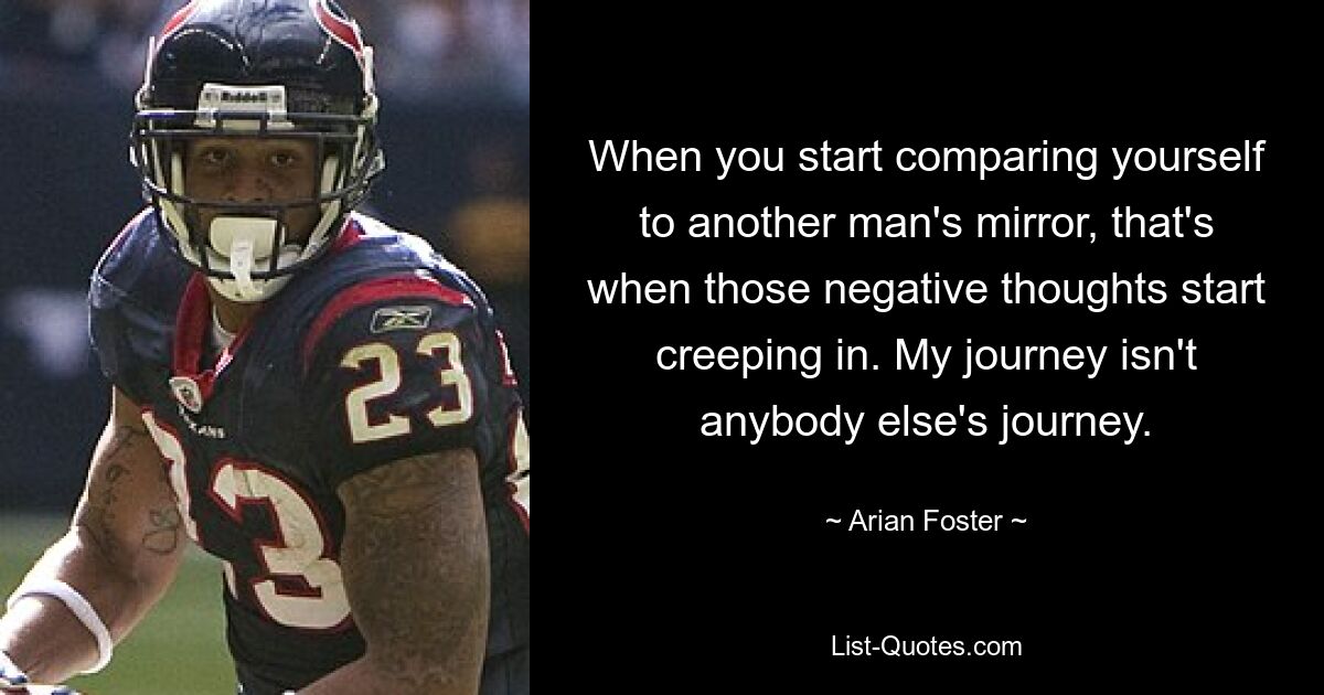 When you start comparing yourself to another man's mirror, that's when those negative thoughts start creeping in. My journey isn't anybody else's journey. — © Arian Foster