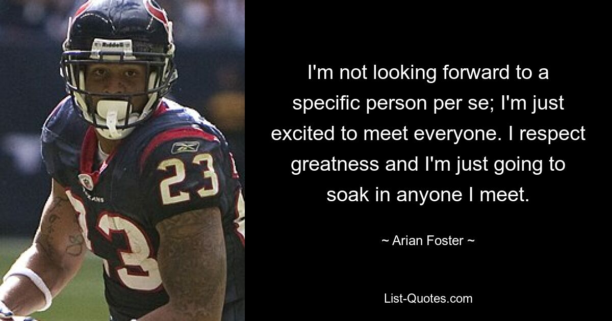 I'm not looking forward to a specific person per se; I'm just excited to meet everyone. I respect greatness and I'm just going to soak in anyone I meet. — © Arian Foster